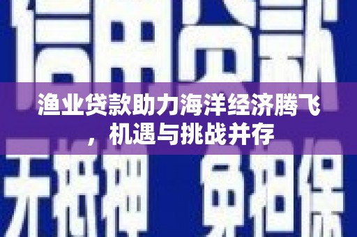 迭部渔业贷款助力海洋经济腾飞，机遇与挑战并存