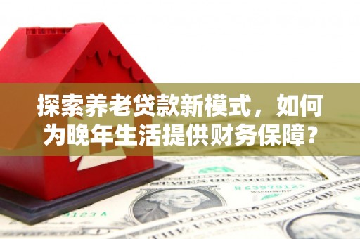 迭部探索养老贷款新模式，如何为晚年生活提供财务保障？