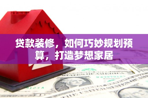 迭部贷款装修，如何巧妙规划预算，打造梦想家居