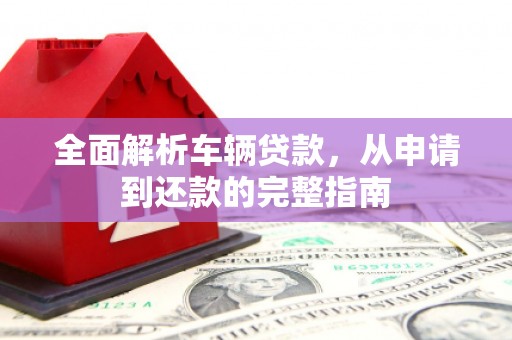迭部全面解析车辆贷款，从申请到还款的完整指南