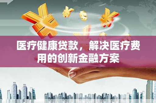 迭部医疗健康贷款，解决医疗费用的创新金融方案