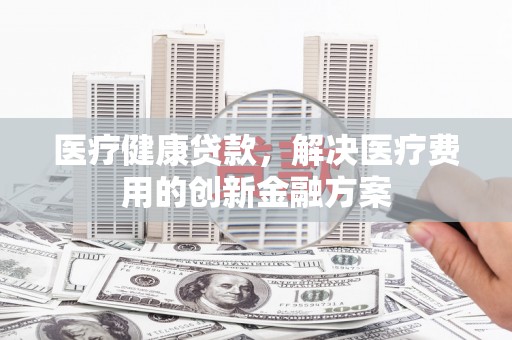 迭部医疗健康贷款，解决医疗费用的创新金融方案