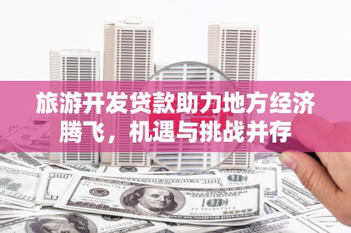 迭部旅游开发贷款助力地方经济腾飞，机遇与挑战并存